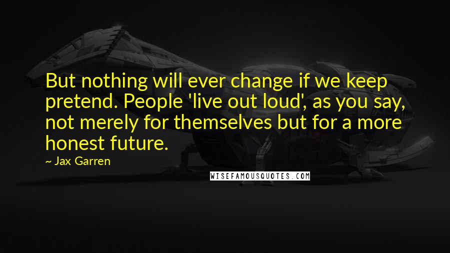 Jax Garren Quotes: But nothing will ever change if we keep pretend. People 'live out loud', as you say, not merely for themselves but for a more honest future.