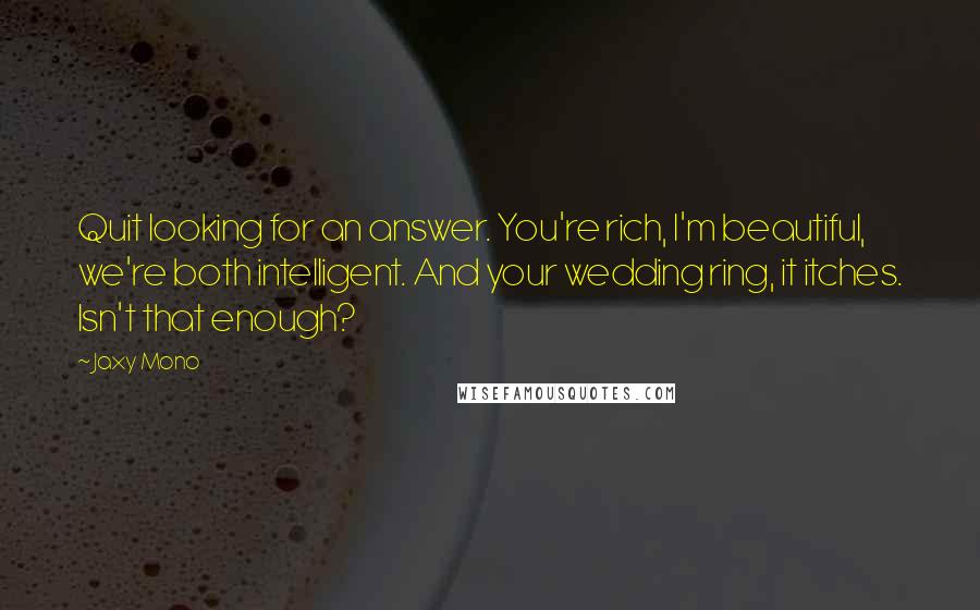 Jaxy Mono Quotes: Quit looking for an answer. You're rich, I'm beautiful, we're both intelligent. And your wedding ring, it itches. Isn't that enough?