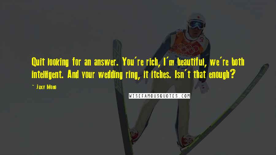 Jaxy Mono Quotes: Quit looking for an answer. You're rich, I'm beautiful, we're both intelligent. And your wedding ring, it itches. Isn't that enough?