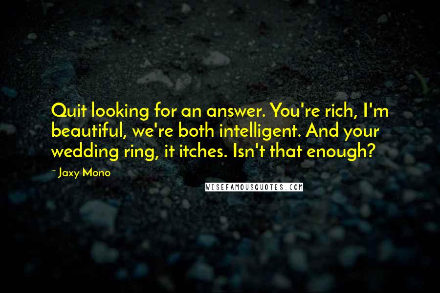 Jaxy Mono Quotes: Quit looking for an answer. You're rich, I'm beautiful, we're both intelligent. And your wedding ring, it itches. Isn't that enough?