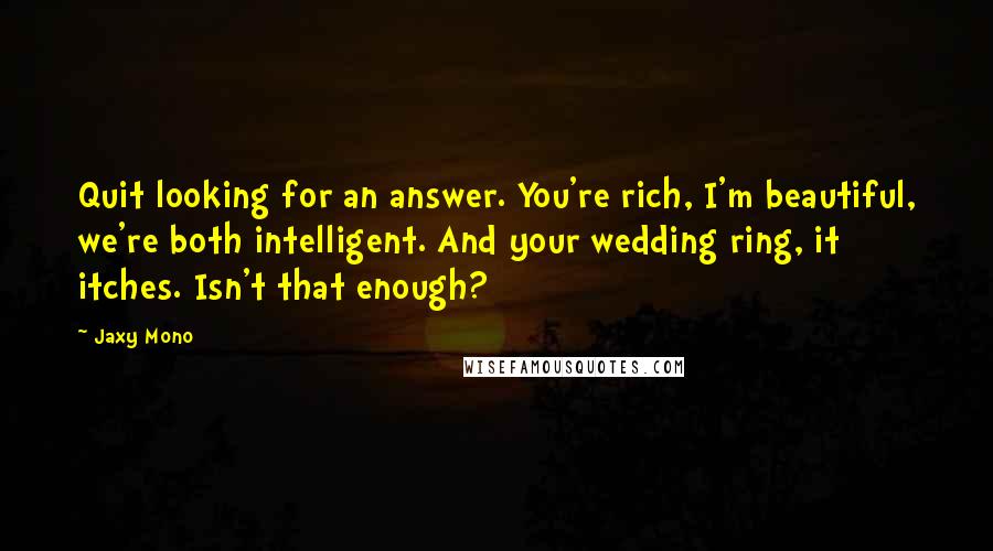 Jaxy Mono Quotes: Quit looking for an answer. You're rich, I'm beautiful, we're both intelligent. And your wedding ring, it itches. Isn't that enough?