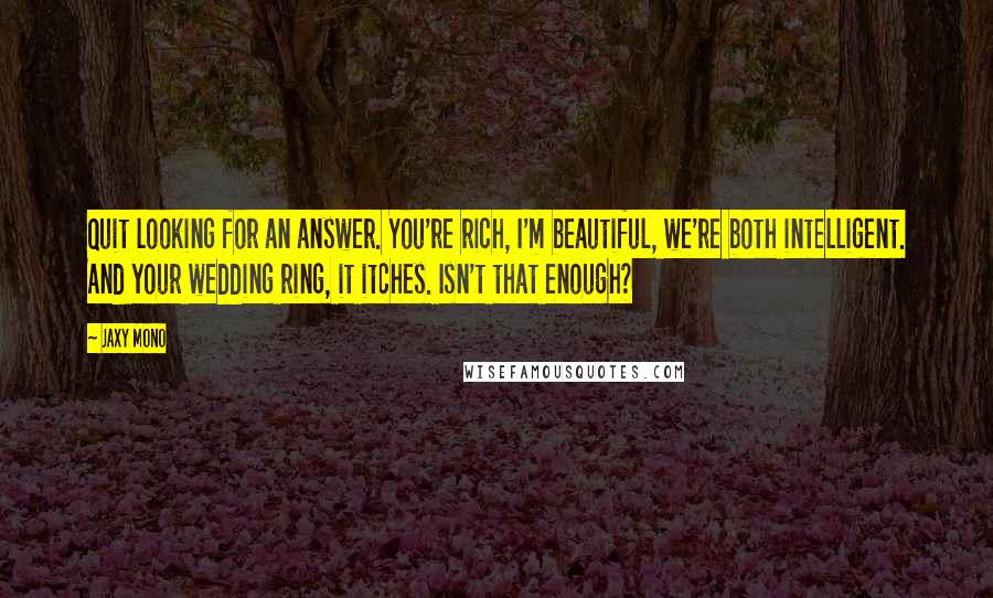 Jaxy Mono Quotes: Quit looking for an answer. You're rich, I'm beautiful, we're both intelligent. And your wedding ring, it itches. Isn't that enough?