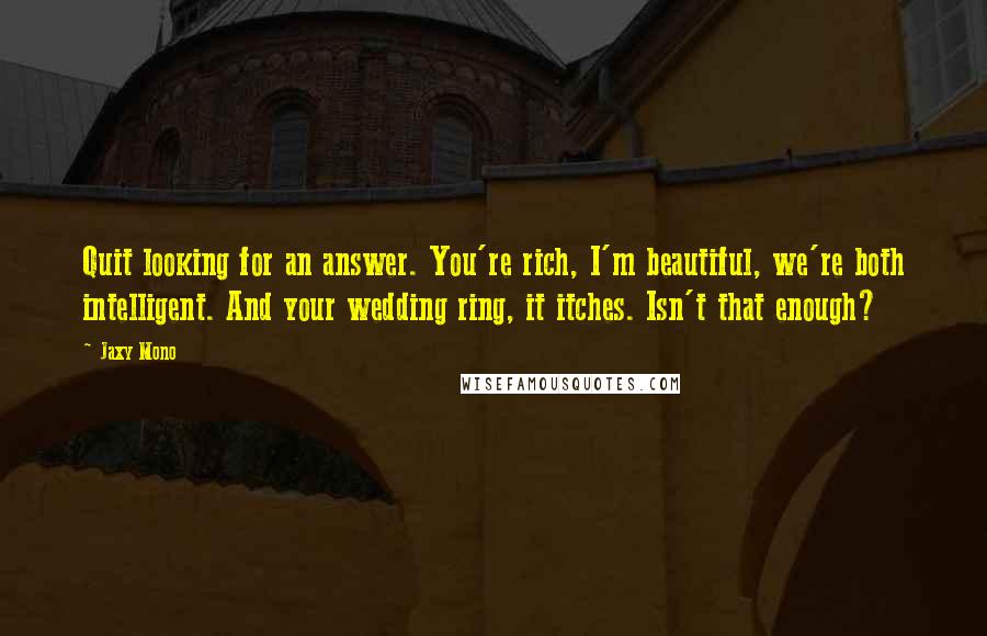 Jaxy Mono Quotes: Quit looking for an answer. You're rich, I'm beautiful, we're both intelligent. And your wedding ring, it itches. Isn't that enough?