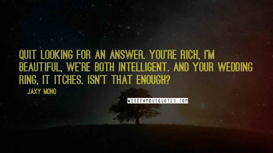 Jaxy Mono Quotes: Quit looking for an answer. You're rich, I'm beautiful, we're both intelligent. And your wedding ring, it itches. Isn't that enough?