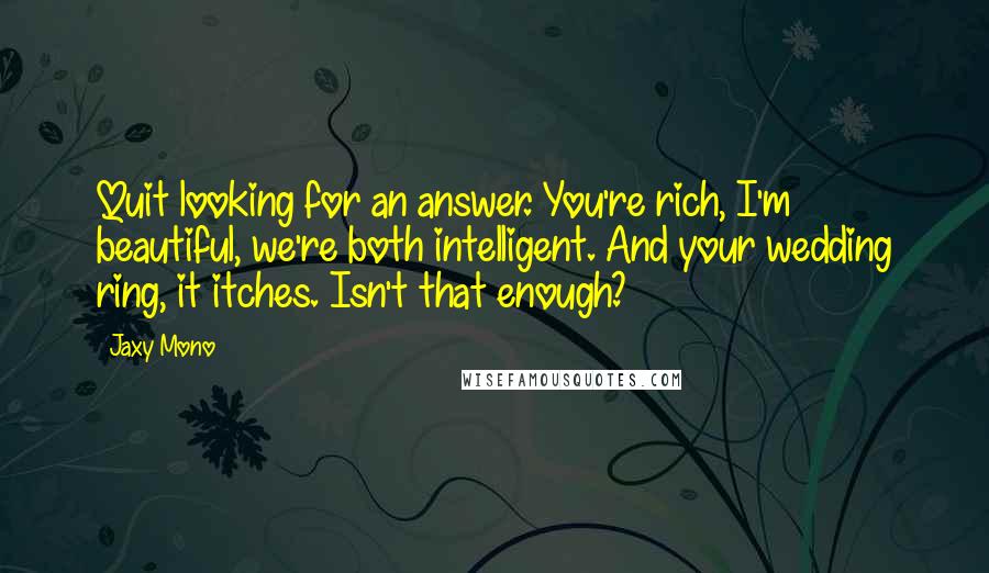 Jaxy Mono Quotes: Quit looking for an answer. You're rich, I'm beautiful, we're both intelligent. And your wedding ring, it itches. Isn't that enough?