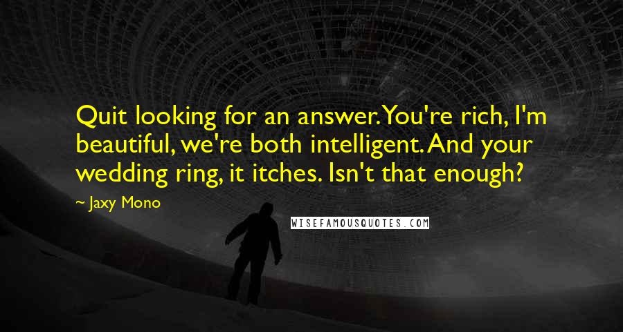 Jaxy Mono Quotes: Quit looking for an answer. You're rich, I'm beautiful, we're both intelligent. And your wedding ring, it itches. Isn't that enough?