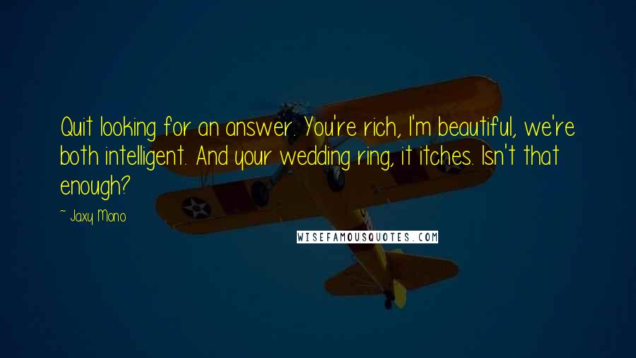 Jaxy Mono Quotes: Quit looking for an answer. You're rich, I'm beautiful, we're both intelligent. And your wedding ring, it itches. Isn't that enough?