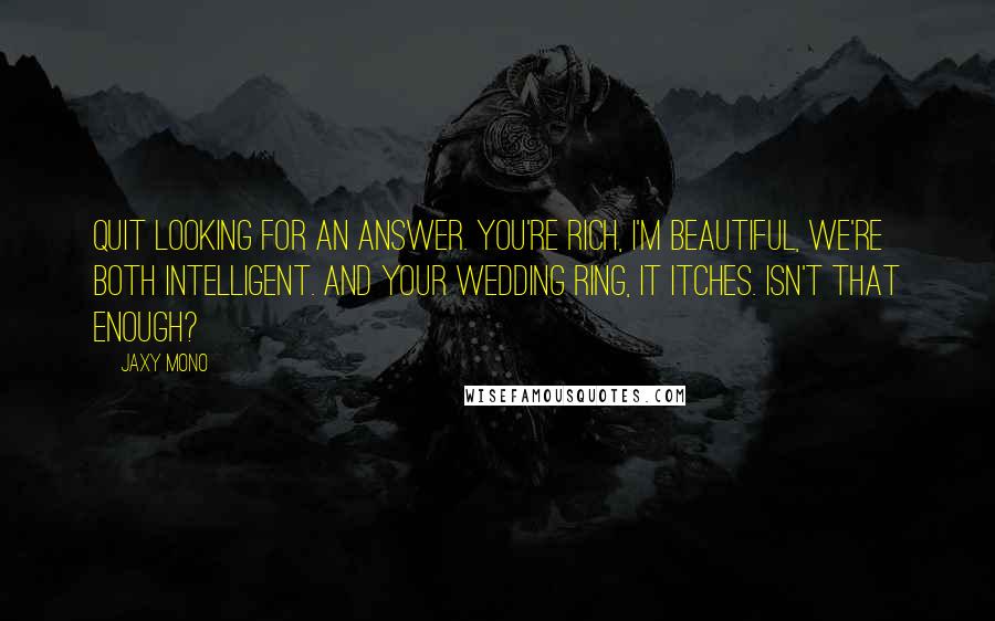 Jaxy Mono Quotes: Quit looking for an answer. You're rich, I'm beautiful, we're both intelligent. And your wedding ring, it itches. Isn't that enough?