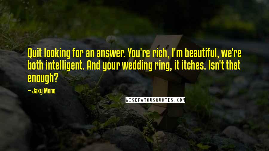 Jaxy Mono Quotes: Quit looking for an answer. You're rich, I'm beautiful, we're both intelligent. And your wedding ring, it itches. Isn't that enough?