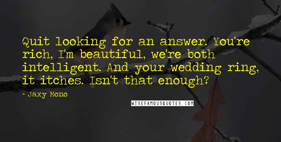 Jaxy Mono Quotes: Quit looking for an answer. You're rich, I'm beautiful, we're both intelligent. And your wedding ring, it itches. Isn't that enough?