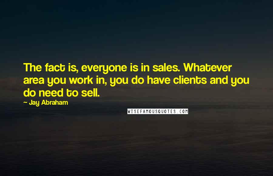 Jay Abraham Quotes: The fact is, everyone is in sales. Whatever area you work in, you do have clients and you do need to sell.