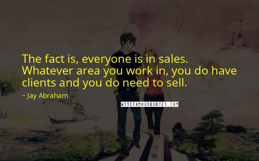 Jay Abraham Quotes: The fact is, everyone is in sales. Whatever area you work in, you do have clients and you do need to sell.