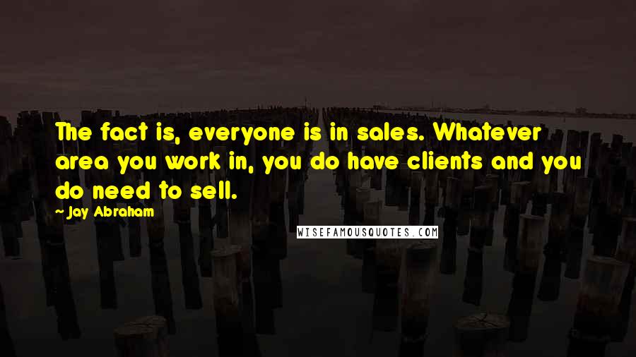 Jay Abraham Quotes: The fact is, everyone is in sales. Whatever area you work in, you do have clients and you do need to sell.