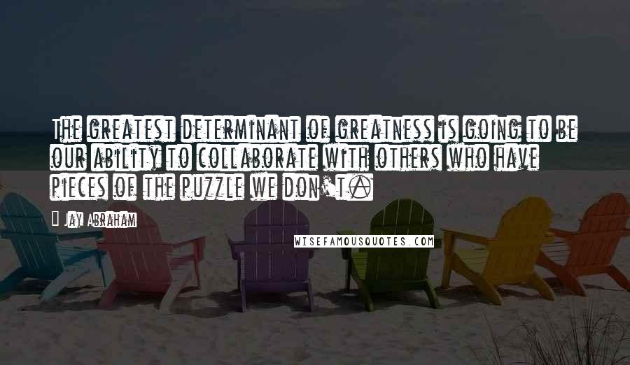 Jay Abraham Quotes: The greatest determinant of greatness is going to be our ability to collaborate with others who have pieces of the puzzle we don't.