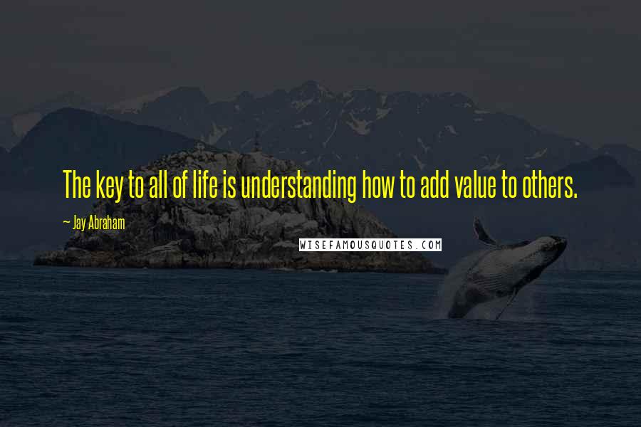 Jay Abraham Quotes: The key to all of life is understanding how to add value to others.