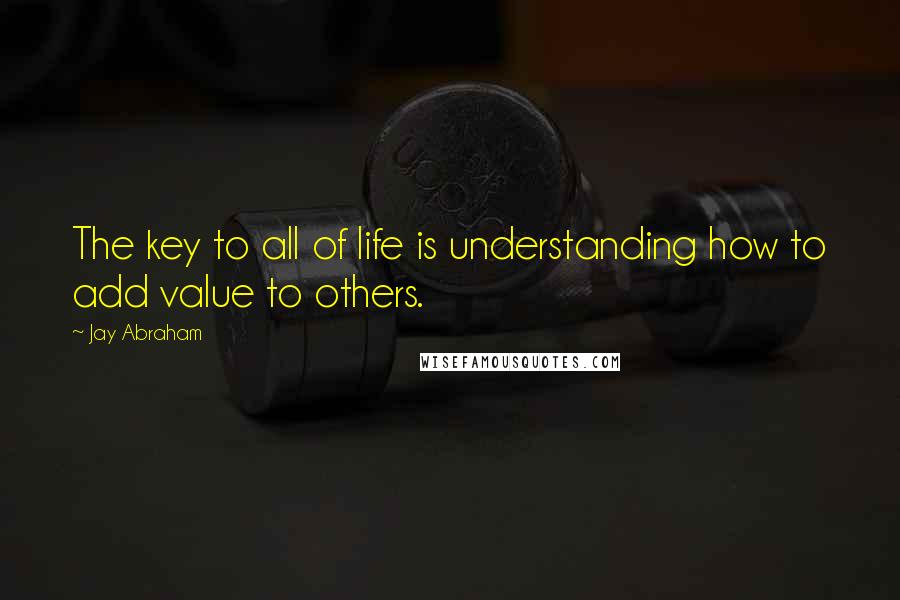 Jay Abraham Quotes: The key to all of life is understanding how to add value to others.