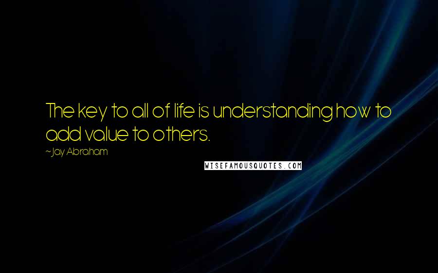 Jay Abraham Quotes: The key to all of life is understanding how to add value to others.