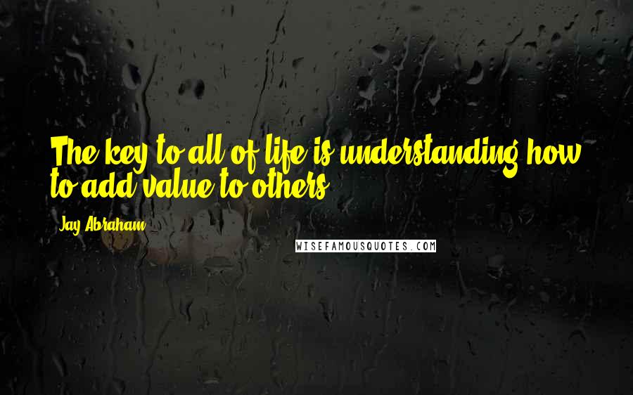 Jay Abraham Quotes: The key to all of life is understanding how to add value to others.