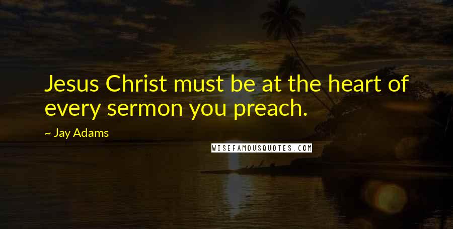 Jay Adams Quotes: Jesus Christ must be at the heart of every sermon you preach.