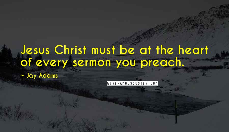 Jay Adams Quotes: Jesus Christ must be at the heart of every sermon you preach.