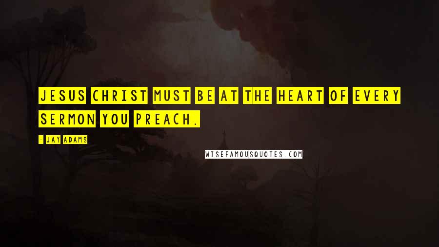 Jay Adams Quotes: Jesus Christ must be at the heart of every sermon you preach.