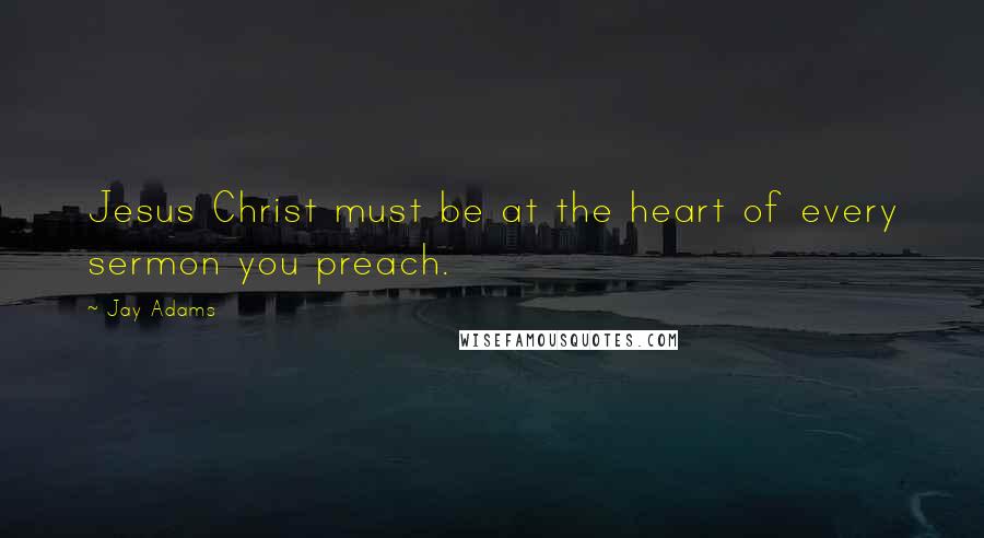 Jay Adams Quotes: Jesus Christ must be at the heart of every sermon you preach.