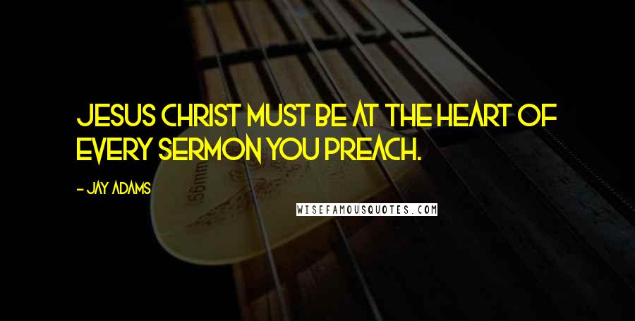 Jay Adams Quotes: Jesus Christ must be at the heart of every sermon you preach.