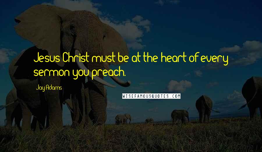 Jay Adams Quotes: Jesus Christ must be at the heart of every sermon you preach.