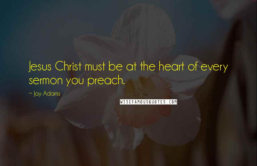 Jay Adams Quotes: Jesus Christ must be at the heart of every sermon you preach.