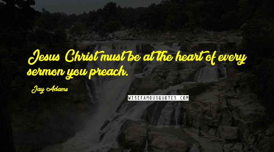 Jay Adams Quotes: Jesus Christ must be at the heart of every sermon you preach.