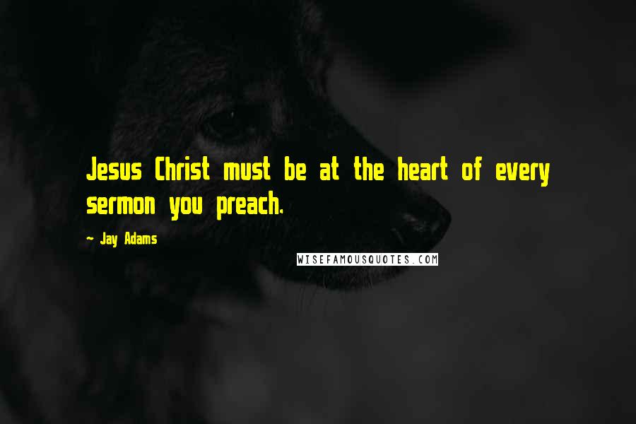 Jay Adams Quotes: Jesus Christ must be at the heart of every sermon you preach.