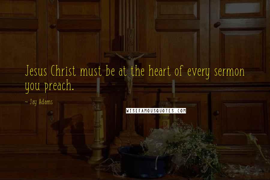 Jay Adams Quotes: Jesus Christ must be at the heart of every sermon you preach.