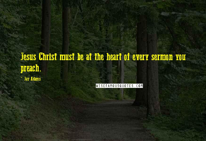 Jay Adams Quotes: Jesus Christ must be at the heart of every sermon you preach.