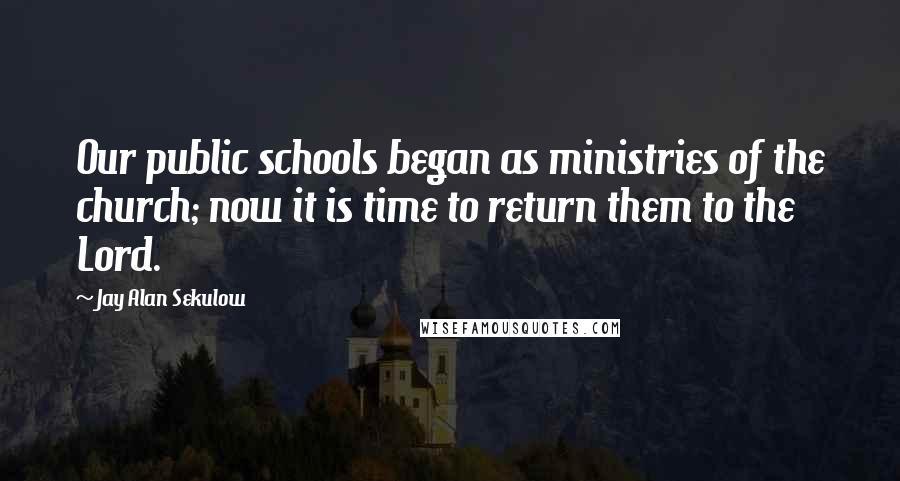 Jay Alan Sekulow Quotes: Our public schools began as ministries of the church; now it is time to return them to the Lord.