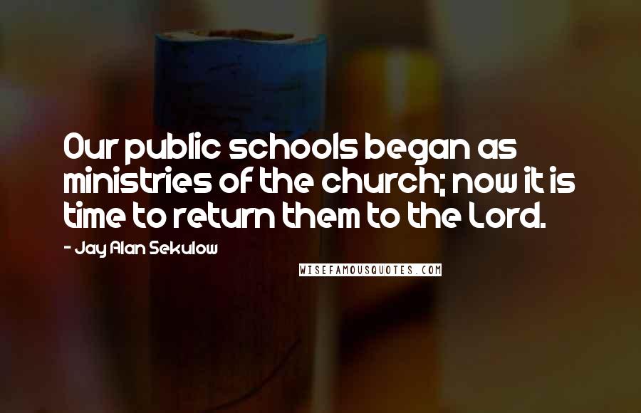 Jay Alan Sekulow Quotes: Our public schools began as ministries of the church; now it is time to return them to the Lord.