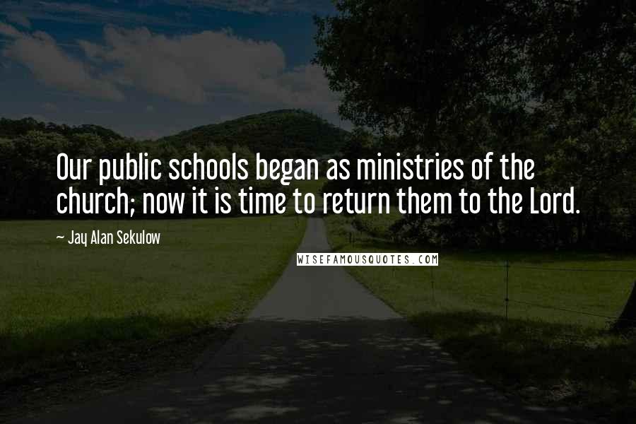 Jay Alan Sekulow Quotes: Our public schools began as ministries of the church; now it is time to return them to the Lord.