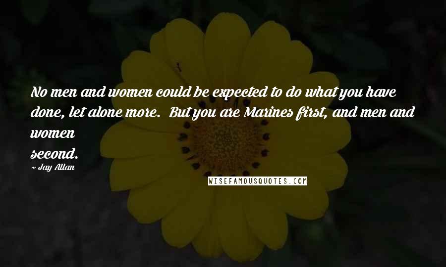 Jay Allan Quotes: No men and women could be expected to do what you have done, let alone more.  But you are Marines first, and men and women second.