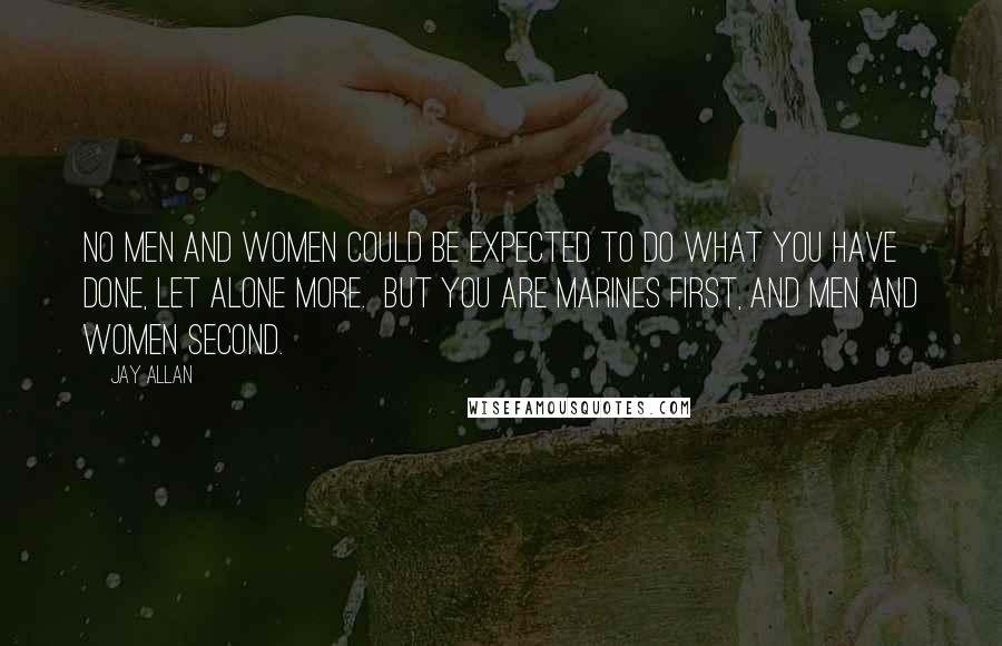 Jay Allan Quotes: No men and women could be expected to do what you have done, let alone more.  But you are Marines first, and men and women second.