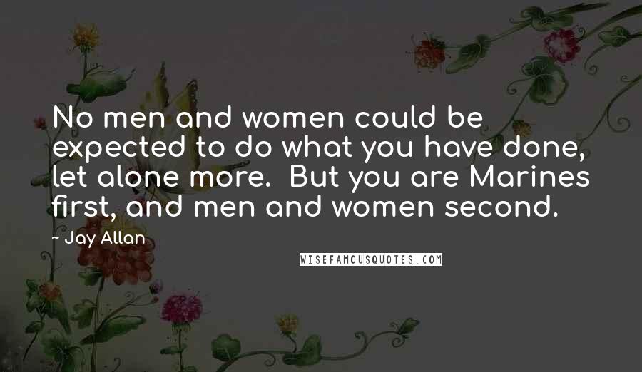 Jay Allan Quotes: No men and women could be expected to do what you have done, let alone more.  But you are Marines first, and men and women second.