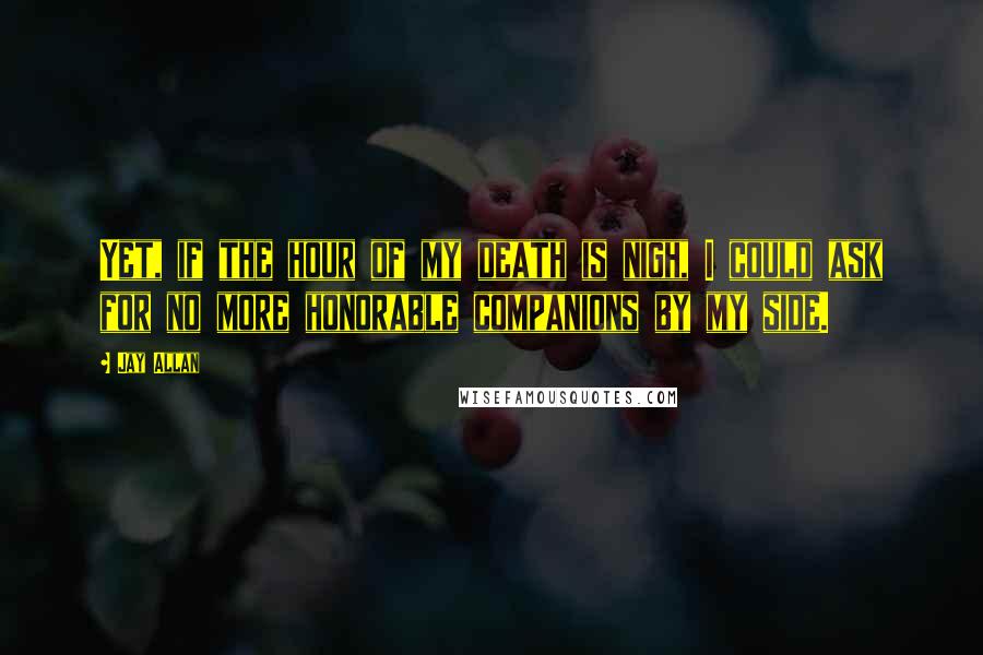 Jay Allan Quotes: Yet, if the hour of my death is nigh, I could ask for no more honorable companions by my side.