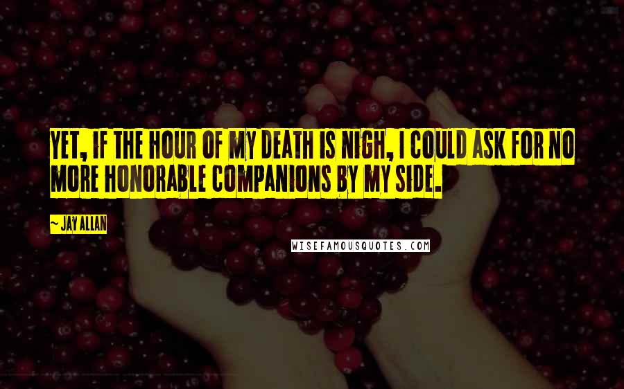 Jay Allan Quotes: Yet, if the hour of my death is nigh, I could ask for no more honorable companions by my side.