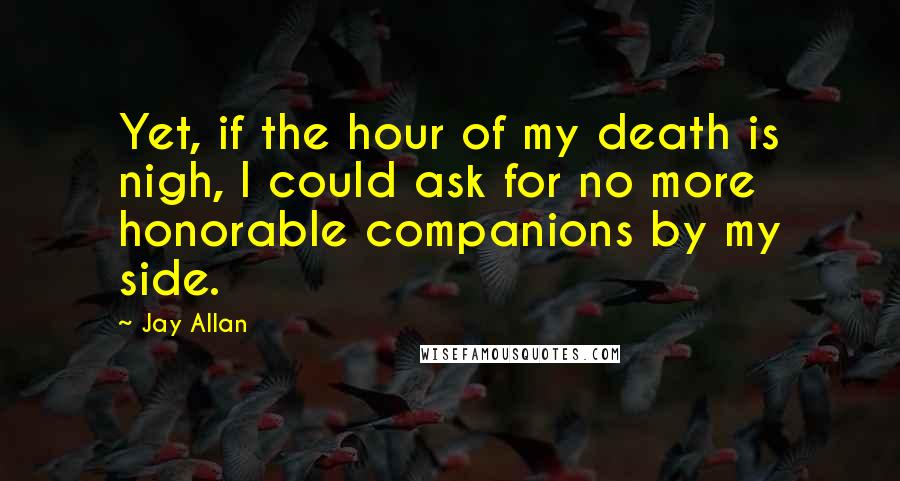 Jay Allan Quotes: Yet, if the hour of my death is nigh, I could ask for no more honorable companions by my side.