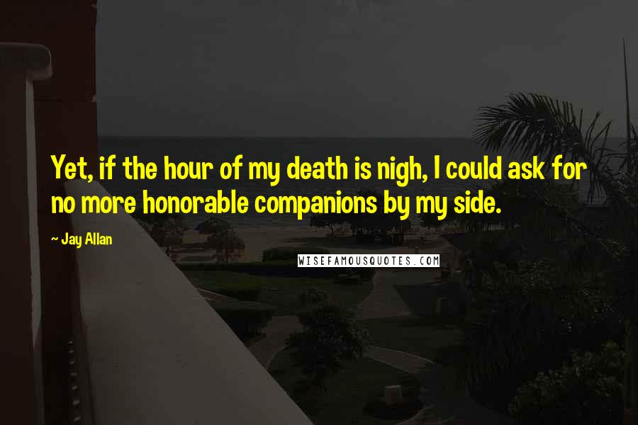 Jay Allan Quotes: Yet, if the hour of my death is nigh, I could ask for no more honorable companions by my side.