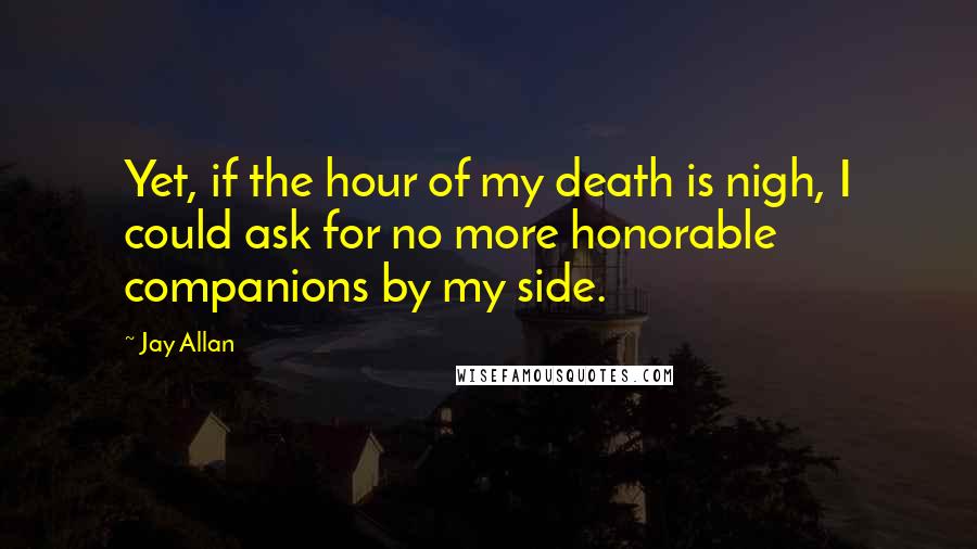 Jay Allan Quotes: Yet, if the hour of my death is nigh, I could ask for no more honorable companions by my side.