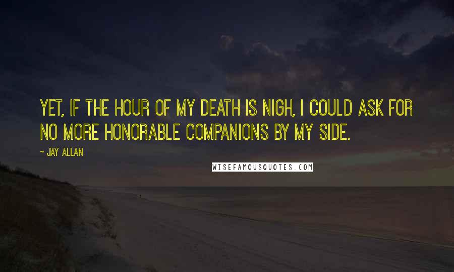 Jay Allan Quotes: Yet, if the hour of my death is nigh, I could ask for no more honorable companions by my side.