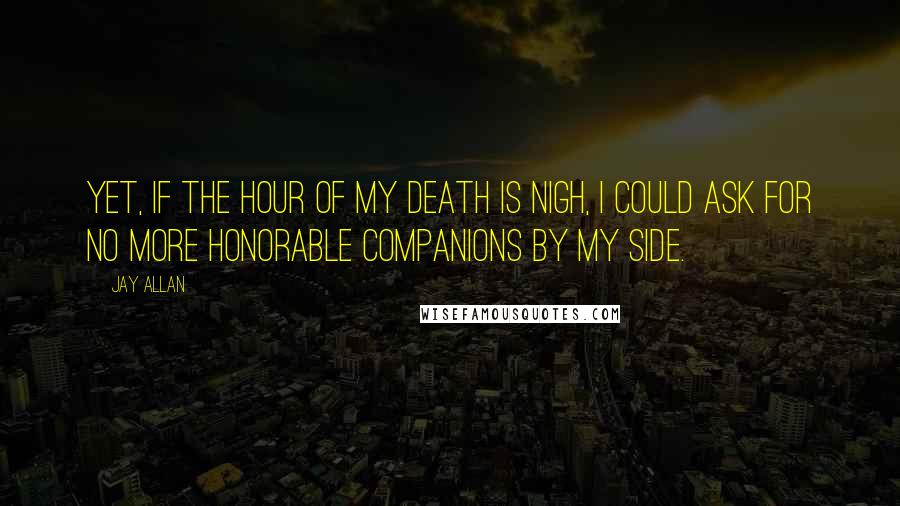 Jay Allan Quotes: Yet, if the hour of my death is nigh, I could ask for no more honorable companions by my side.