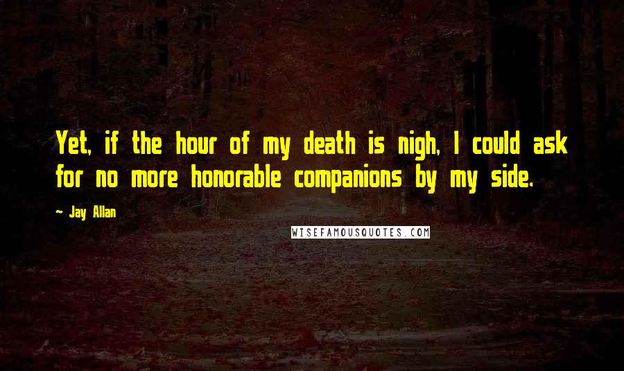 Jay Allan Quotes: Yet, if the hour of my death is nigh, I could ask for no more honorable companions by my side.
