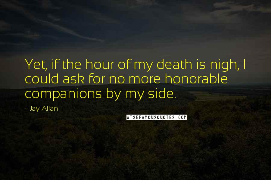 Jay Allan Quotes: Yet, if the hour of my death is nigh, I could ask for no more honorable companions by my side.