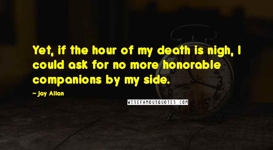 Jay Allan Quotes: Yet, if the hour of my death is nigh, I could ask for no more honorable companions by my side.