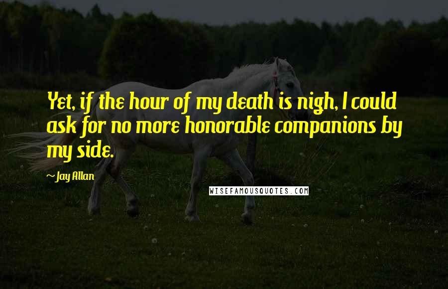 Jay Allan Quotes: Yet, if the hour of my death is nigh, I could ask for no more honorable companions by my side.